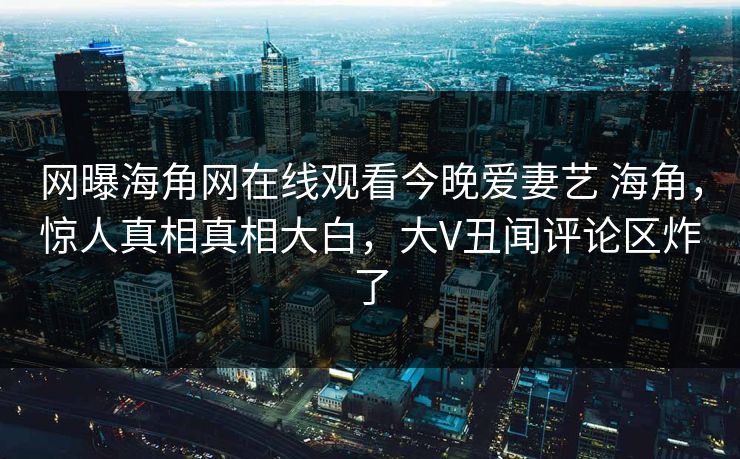 网曝海角网在线观看今晚爱妻艺 海角，惊人真相真相大白，大V丑闻评论区炸了