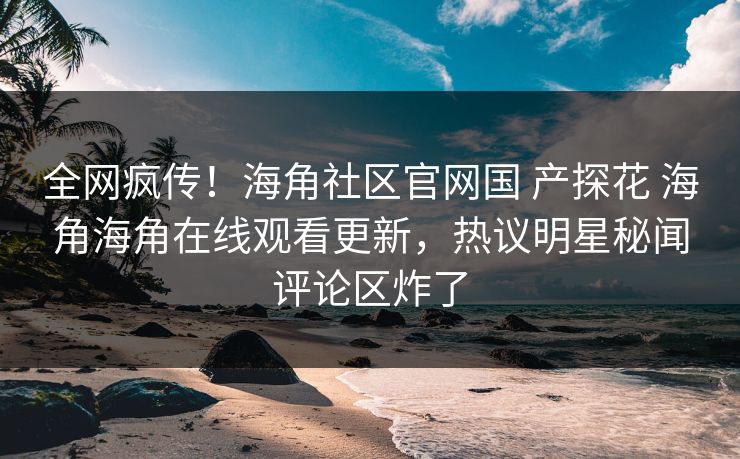 全网疯传！海角社区官网国 产探花 海角海角在线观看更新，热议明星秘闻评论区炸了