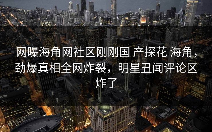 网曝海角网社区刚刚国 产探花 海角，劲爆真相全网炸裂，明星丑闻评论区炸了