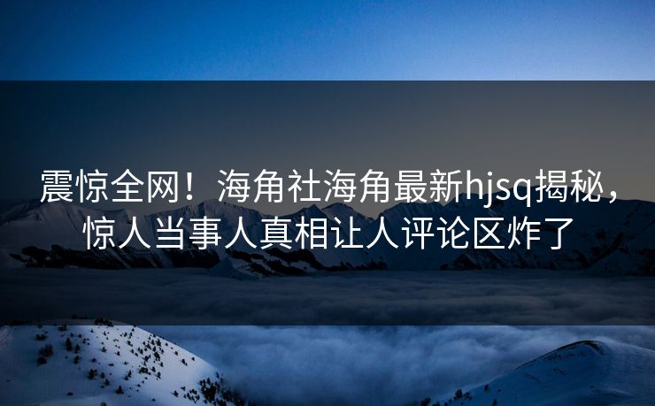 震惊全网！海角社海角最新hjsq揭秘，惊人当事人真相让人评论区炸了
