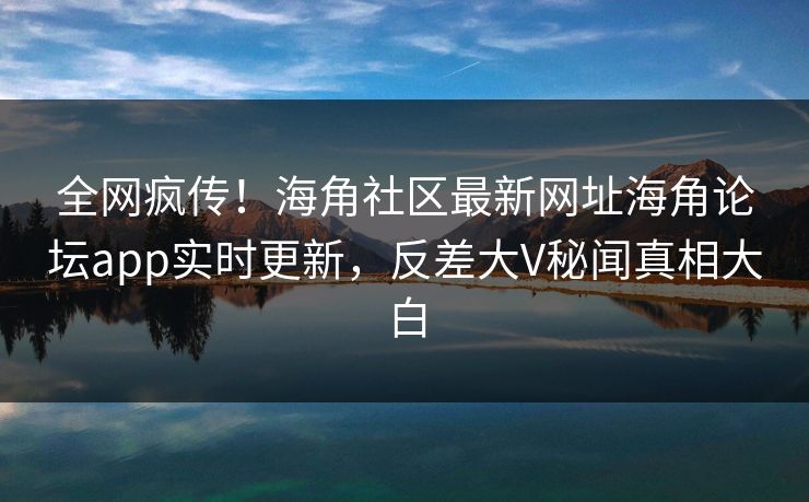 全网疯传！海角社区最新网址海角论坛app实时更新，反差大V秘闻真相大白
