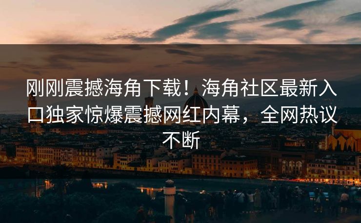 刚刚震撼海角下载！海角社区最新入口独家惊爆震撼网红内幕，全网热议不断