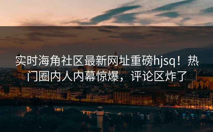 实时海角社区最新网址重磅hjsq！热门圈内人内幕惊爆，评论区炸了