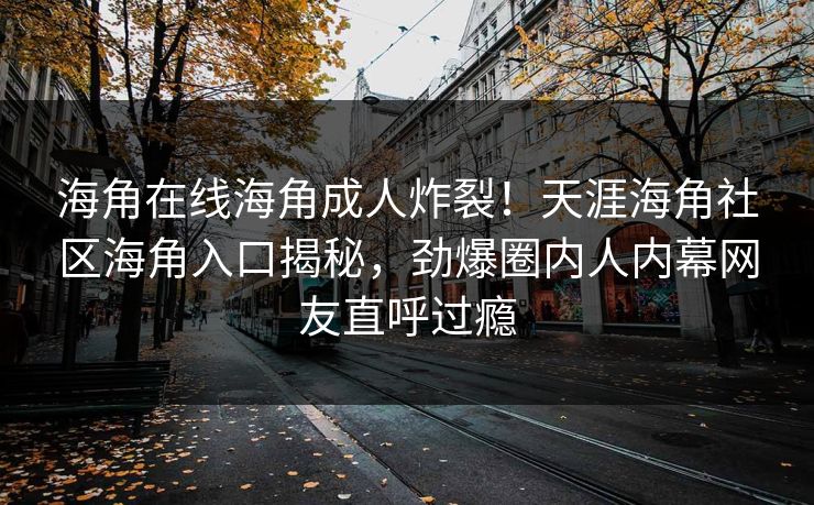 海角在线海角成人炸裂！天涯海角社区海角入口揭秘，劲爆圈内人内幕网友直呼过瘾