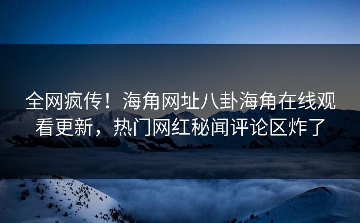 全网疯传！海角网址八卦海角在线观看更新，热门网红秘闻评论区炸了