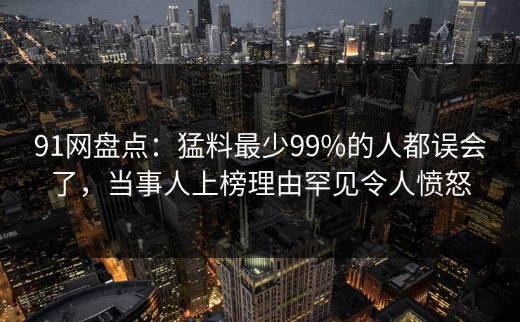 91网盘点：猛料最少99%的人都误会了，当事人上榜理由罕见令人愤怒