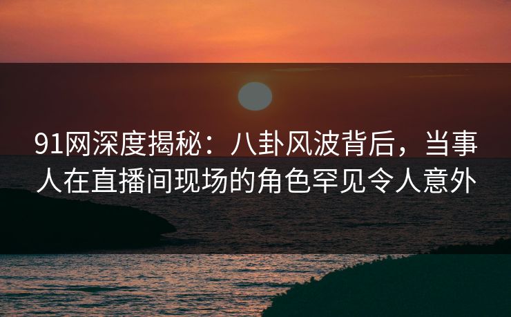 91网深度揭秘：八卦风波背后，当事人在直播间现场的角色罕见令人意外