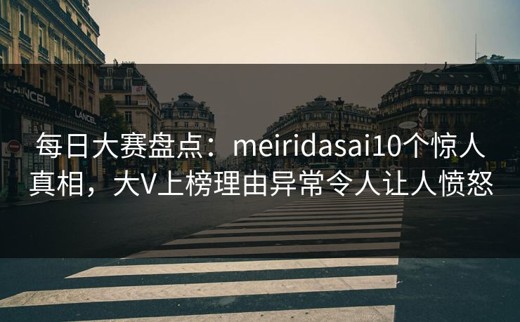 每日大赛盘点：meiridasai10个惊人真相，大V上榜理由异常令人让人愤怒