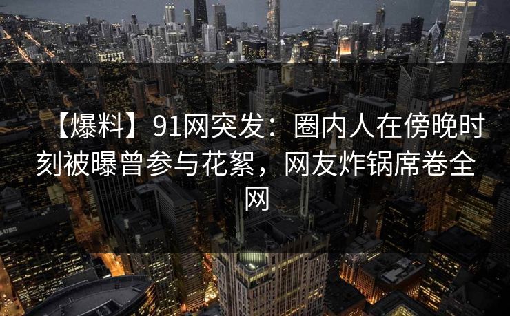 【爆料】91网突发：圈内人在傍晚时刻被曝曾参与花絮，网友炸锅席卷全网
