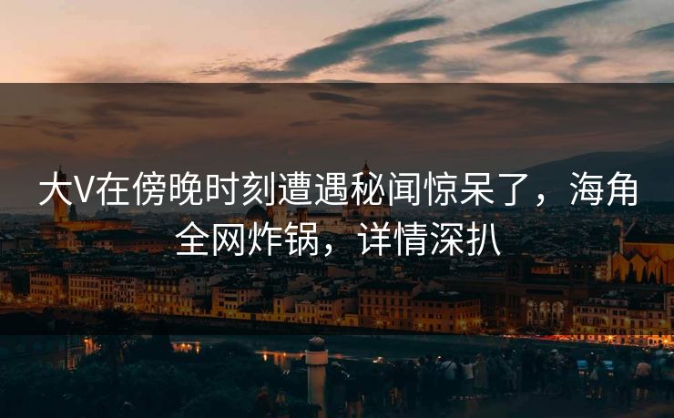 大V在傍晚时刻遭遇秘闻惊呆了，海角全网炸锅，详情深扒
