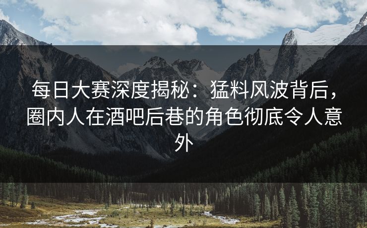 每日大赛深度揭秘：猛料风波背后，圈内人在酒吧后巷的角色彻底令人意外