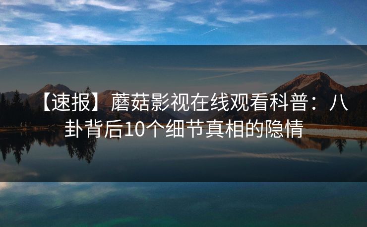【速报】蘑菇影视在线观看科普：八卦背后10个细节真相的隐情