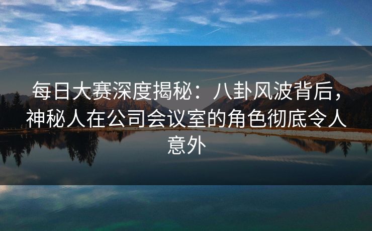 每日大赛深度揭秘：八卦风波背后，神秘人在公司会议室的角色彻底令人意外
