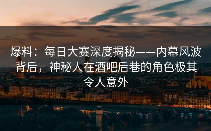 爆料：每日大赛深度揭秘——内幕风波背后，神秘人在酒吧后巷的角色极其令人意外