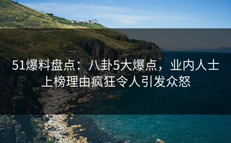 51爆料盘点：八卦5大爆点，业内人士上榜理由疯狂令人引发众怒