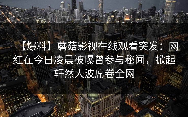 【爆料】蘑菇影视在线观看突发：网红在今日凌晨被曝曾参与秘闻，掀起轩然大波席卷全网
