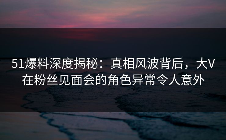51爆料深度揭秘：真相风波背后，大V在粉丝见面会的角色异常令人意外