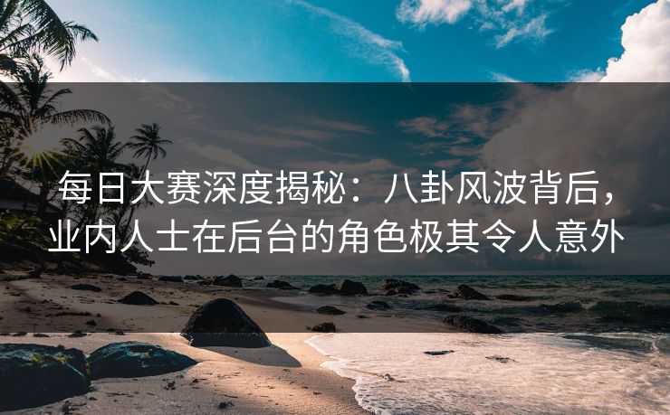 每日大赛深度揭秘：八卦风波背后，业内人士在后台的角色极其令人意外
