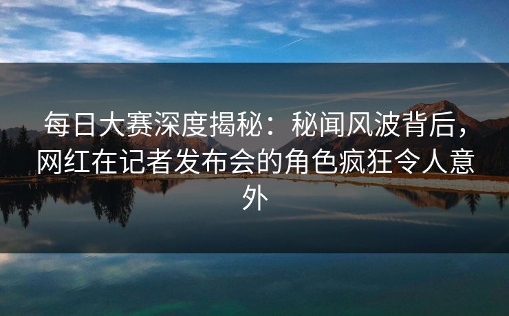 每日大赛深度揭秘：秘闻风波背后，网红在记者发布会的角色疯狂令人意外