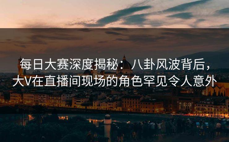 每日大赛深度揭秘：八卦风波背后，大V在直播间现场的角色罕见令人意外