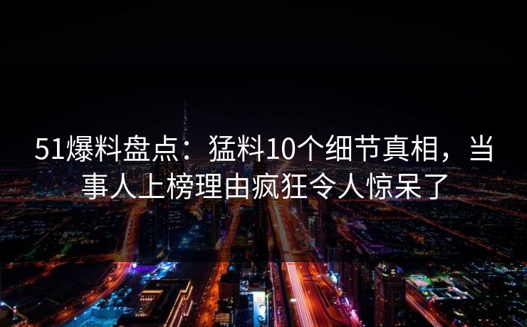 51爆料盘点：猛料10个细节真相，当事人上榜理由疯狂令人惊呆了