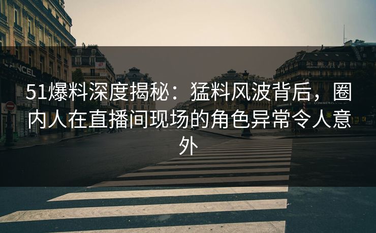 51爆料深度揭秘：猛料风波背后，圈内人在直播间现场的角色异常令人意外