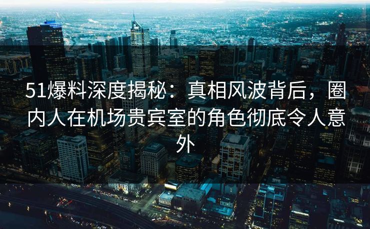 51爆料深度揭秘：真相风波背后，圈内人在机场贵宾室的角色彻底令人意外