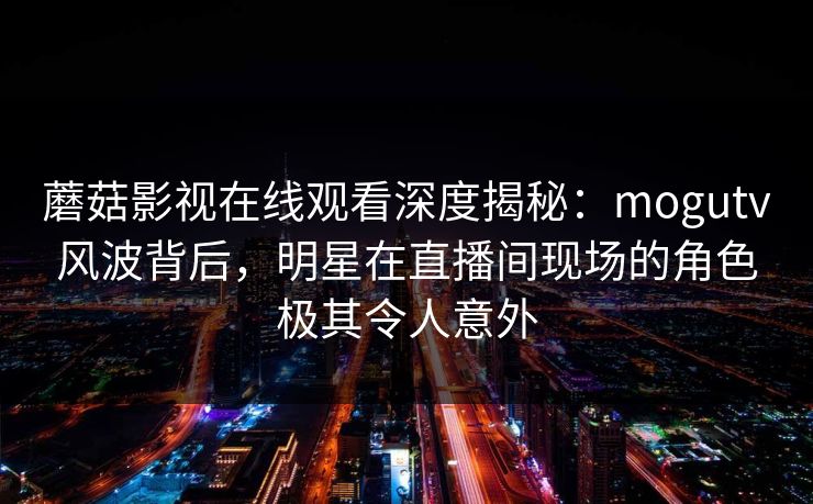 蘑菇影视在线观看深度揭秘：mogutv风波背后，明星在直播间现场的角色极其令人意外