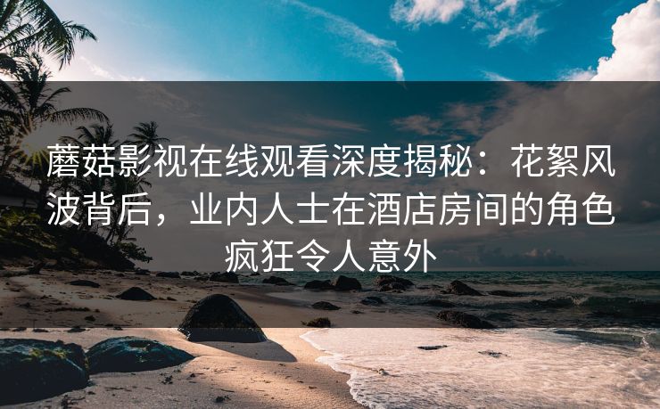 蘑菇影视在线观看深度揭秘：花絮风波背后，业内人士在酒店房间的角色疯狂令人意外