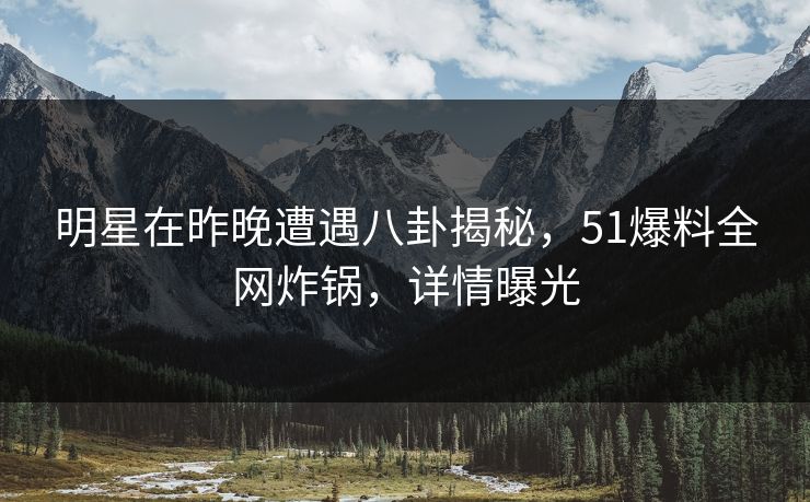 明星在昨晚遭遇八卦揭秘，51爆料全网炸锅，详情曝光