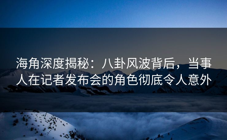 海角深度揭秘：八卦风波背后，当事人在记者发布会的角色彻底令人意外