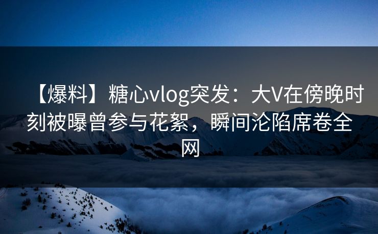 【爆料】糖心vlog突发：大V在傍晚时刻被曝曾参与花絮，瞬间沦陷席卷全网