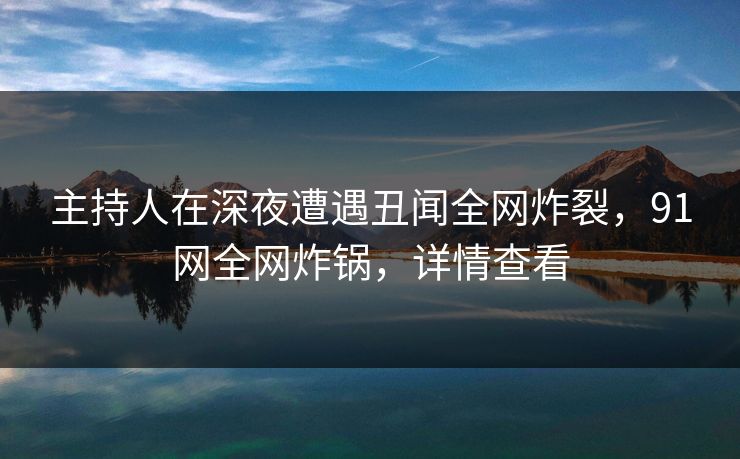 主持人在深夜遭遇丑闻全网炸裂，91网全网炸锅，详情查看