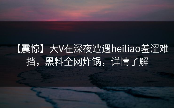 【震惊】大V在深夜遭遇heiliao羞涩难挡，黑料全网炸锅，详情了解