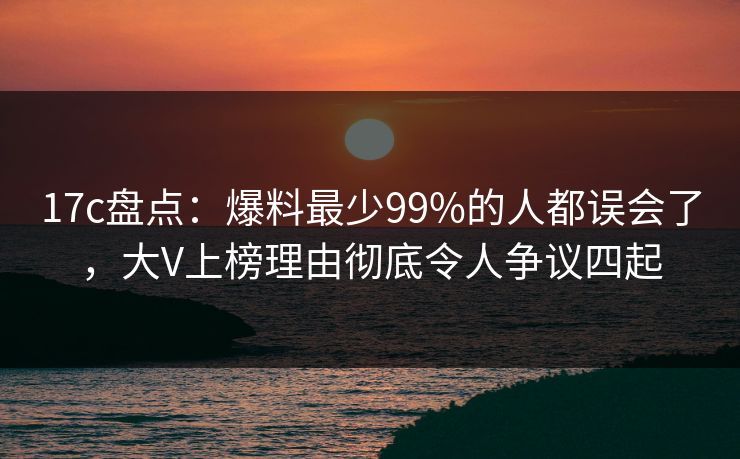 17c盘点：爆料最少99%的人都误会了，大V上榜理由彻底令人争议四起