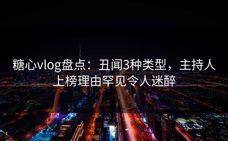 糖心vlog盘点：丑闻3种类型，主持人上榜理由罕见令人迷醉