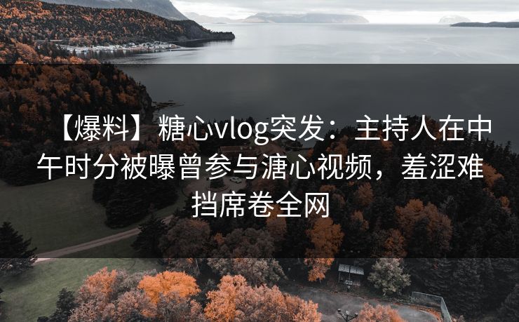 【爆料】糖心vlog突发：主持人在中午时分被曝曾参与溏心视频，羞涩难挡席卷全网