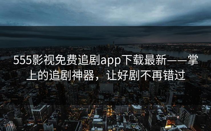 555影视免费追剧app下载最新——掌上的追剧神器，让好剧不再错过