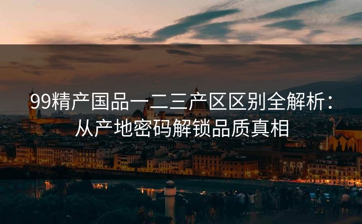 99精产国品一二三产区区别全解析:从产地密码解锁品质真相 99精产国品一二三产区区别全解析:从产地密码解锁品质真相