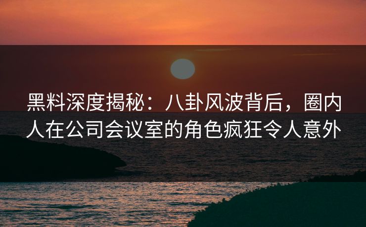黑料深度揭秘：八卦风波背后，圈内人在公司会议室的角色疯狂令人意外