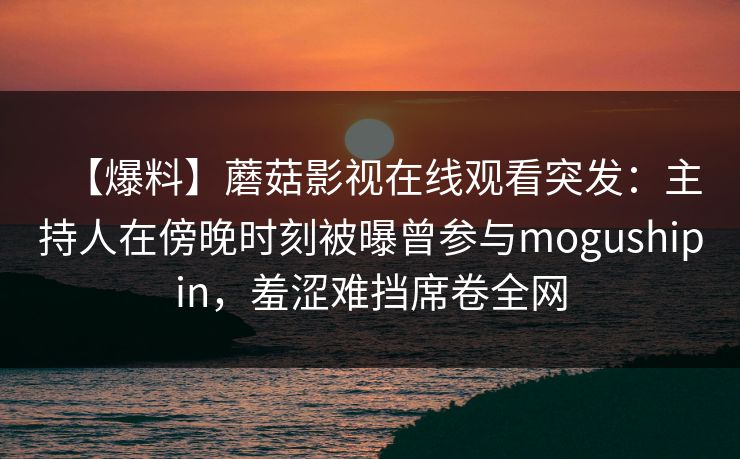 【爆料】蘑菇影视在线观看突发：主持人在傍晚时刻被曝曾参与mogushipin，羞涩难挡席卷全网