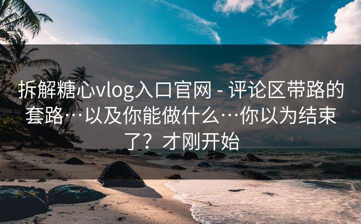 拆解糖心vlog入口官网 - 评论区带路的套路…以及你能做什么…你以为结束了？才刚开始