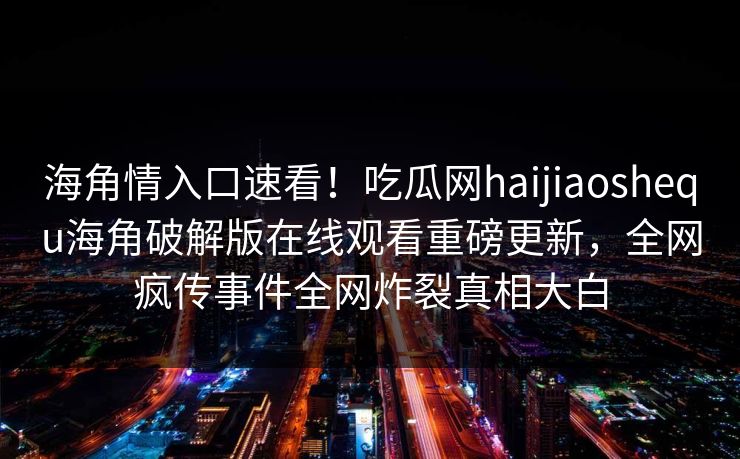 海角情入口速看！吃瓜网haijiaoshequ海角破解版在线观看重磅更新，全网疯传事件全网炸裂真相大白