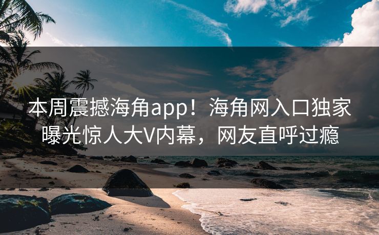 本周震撼海角app！海角网入口独家曝光惊人大V内幕，网友直呼过瘾