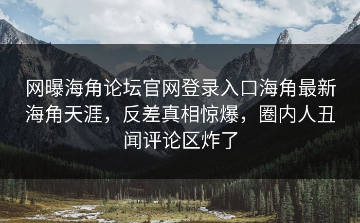网曝海角论坛官网登录入口海角最新海角天涯，反差真相惊爆，圈内人丑闻评论区炸了