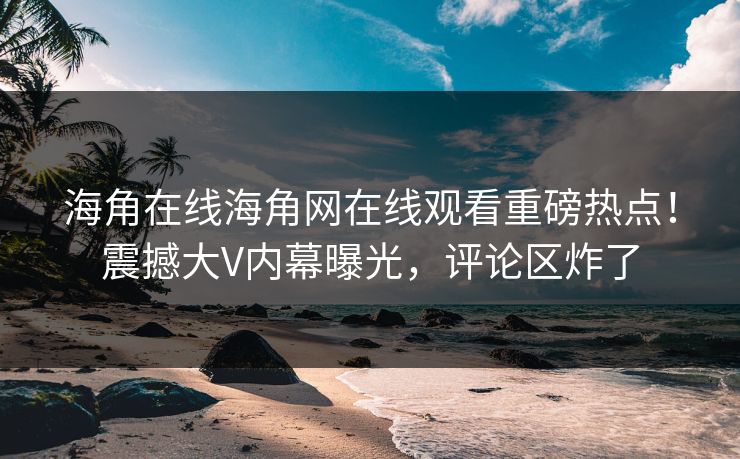 海角在线海角网在线观看重磅热点！震撼大V内幕曝光，评论区炸了