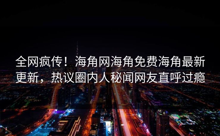 全网疯传！海角网海角免费海角最新更新，热议圈内人秘闻网友直呼过瘾