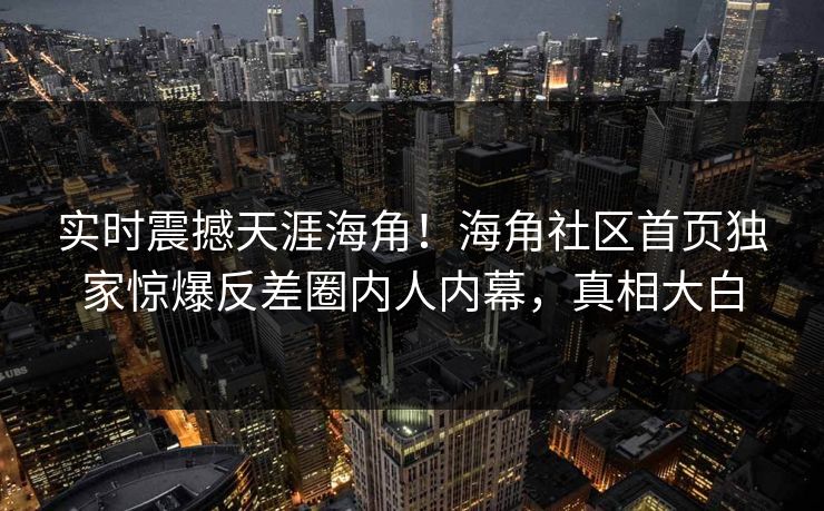 实时震撼天涯海角！海角社区首页独家惊爆反差圈内人内幕，真相大白