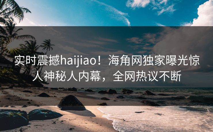 实时震撼haijiao！海角网独家曝光惊人神秘人内幕，全网热议不断