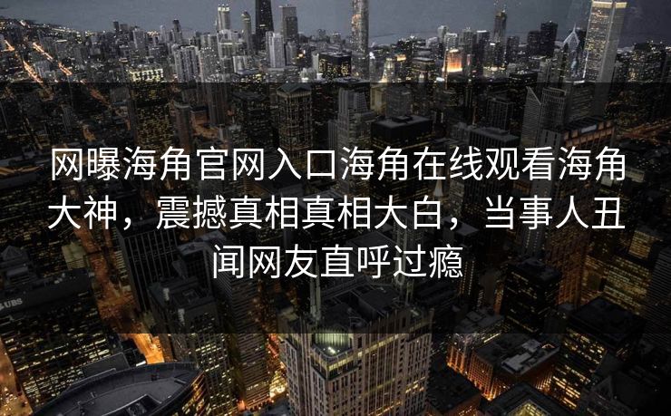 网曝海角官网入口海角在线观看海角大神，震撼真相真相大白，当事人丑闻网友直呼过瘾